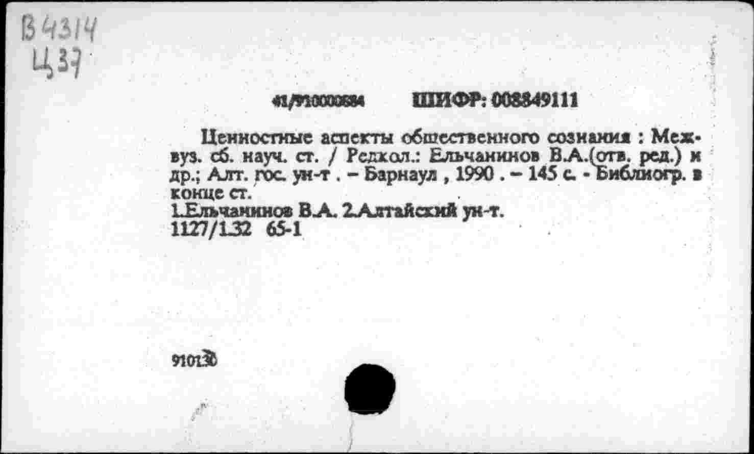 ﻿ВМ1Ч
44	I
	41/ПОООЖМ ШИФР: 008849111 Ценностные аспекты общественного сознания : Межвуз. сб. науч. ст. / Рсдкол.: Ельчанинов ВА.(отв. ред.) и др.; Алт. гос ун-т . - Барнаул , 1990 . - 145 с - Библиогр. в конце ст. ЬЕльчанинов В-А. 2Алтайсххй ун-т. 1127/132 65-1
910136